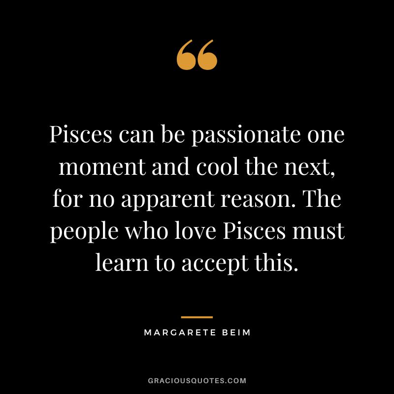 Pisces can be passionate one moment and cool the next, for no apparent reason. The people who love Pisces must learn to accept this. — Margarete Beim