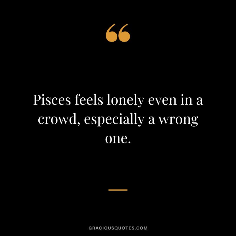 Pisces feels lonely even in a crowd, especially a wrong one.