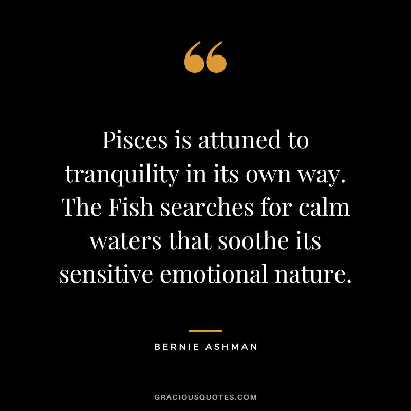 Pisces is attuned to tranquility in its own way. The Fish searches for calm waters that soothe its sensitive emotional nature. — Bernie Ashman