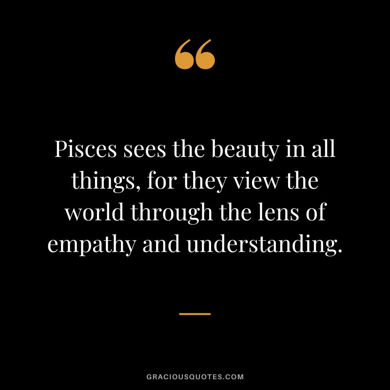 Pisces sees the beauty in all things, for they view the world through the lens of empathy and understanding.