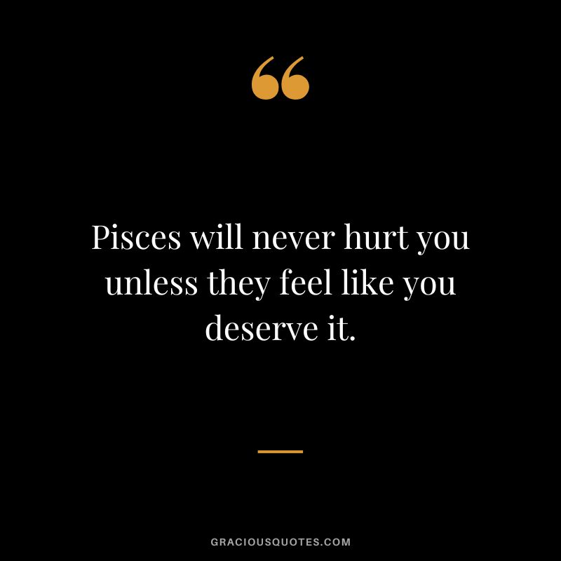 Pisces will never hurt you unless they feel like you deserve it.