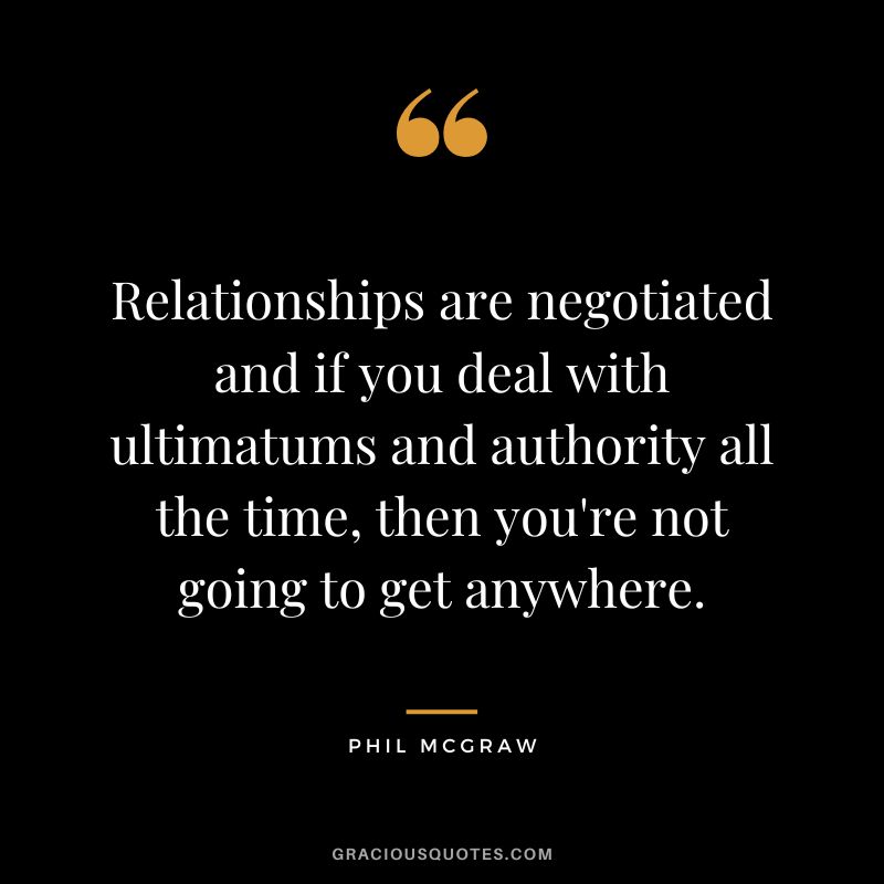 Relationships are negotiated and if you deal with ultimatums and authority all the time, then you're not going to get anywhere.