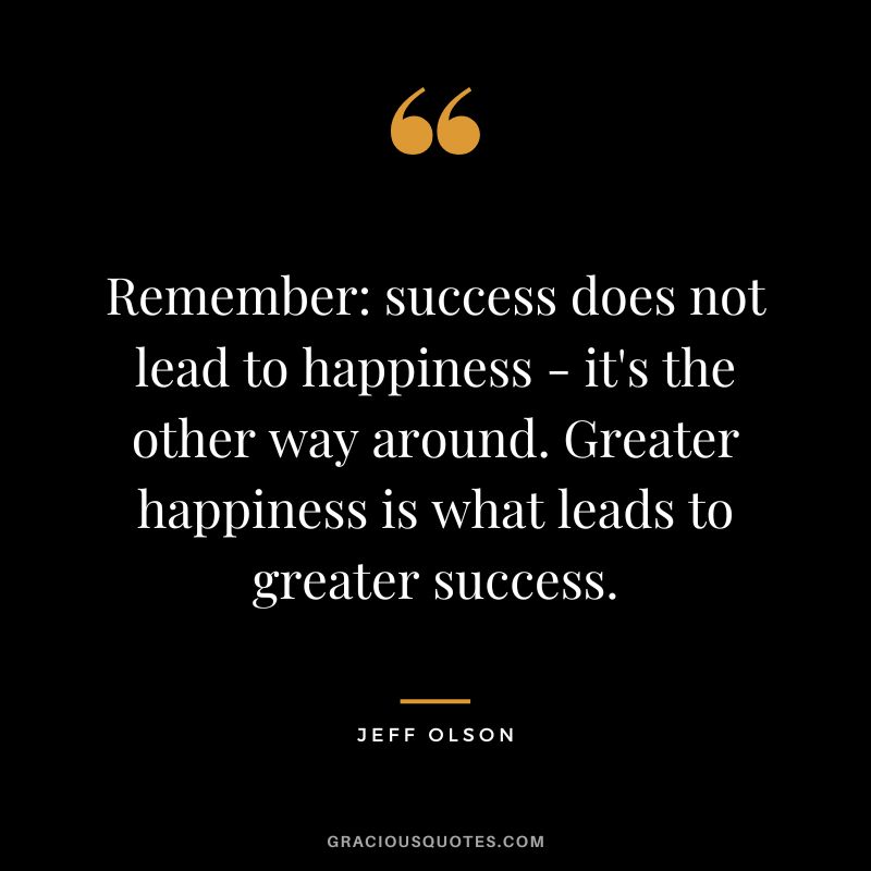 Remember success does not lead to happiness - it's the other way around. Greater happiness is what leads to greater success.