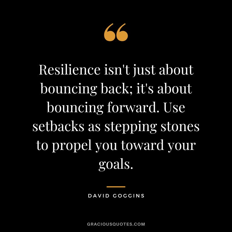 Resilience isn't just about bouncing back; it's about bouncing forward. Use setbacks as stepping stones to propel you toward your goals. - David Goggins
