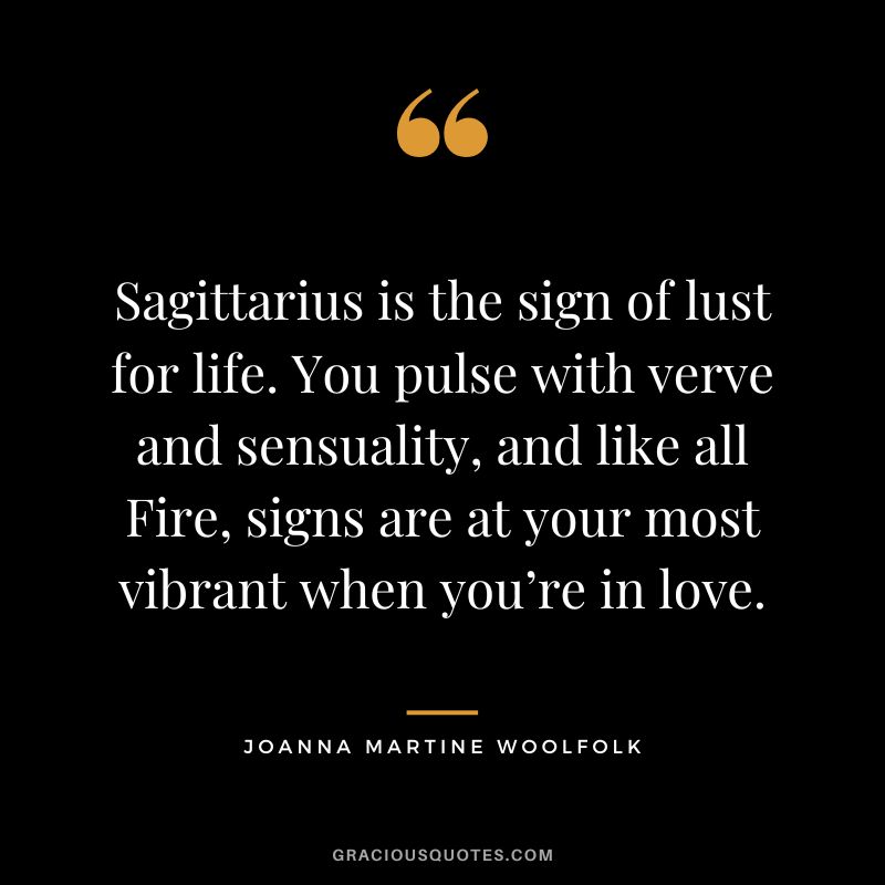 Sagittarius is the sign of lust for life. You pulse with verve and sensuality, and like all Fire, signs are at your most vibrant when you’re in love. — Joanna Martine Woolfolk
