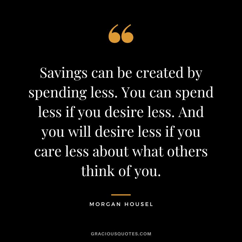 Savings can be created by spending less. You can spend less if you desire less. And you will desire less if you care less about what others think of you.