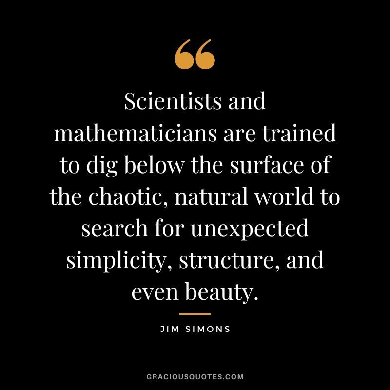 Scientists and mathematicians are trained to dig below the surface of the chaotic, natural world to search for unexpected simplicity, structure, and even beauty.