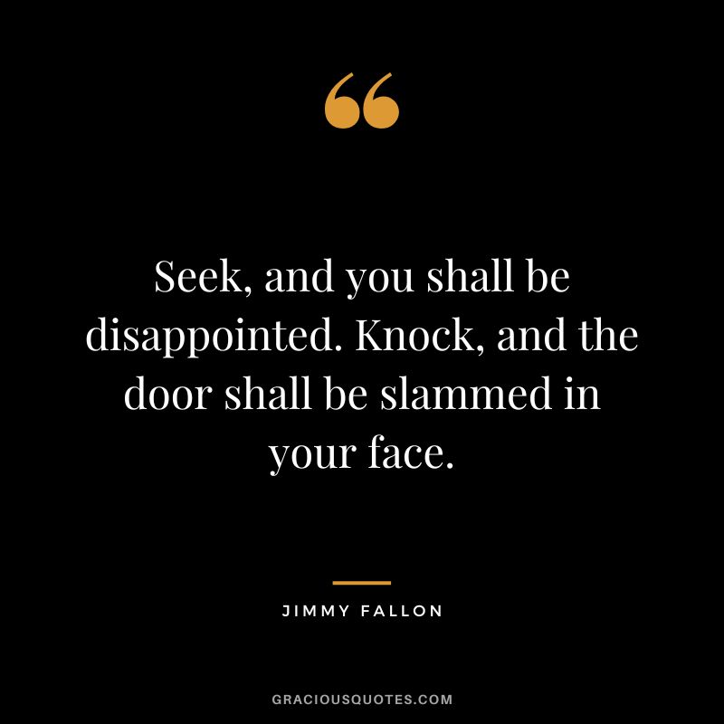 Seek, and you shall be disappointed. Knock, and the door shall be slammed in your face.