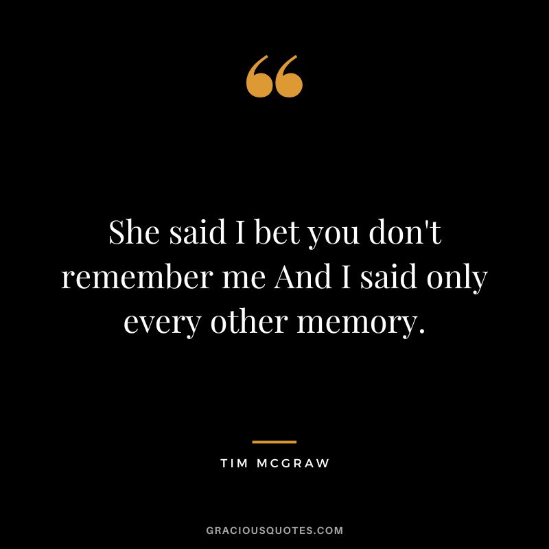 She said I bet you don't remember me And I said only every other memory.