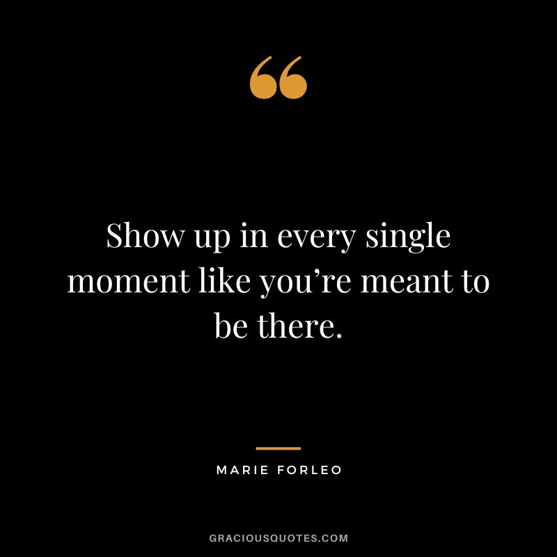 Show up in every single moment like you’re meant to be there.