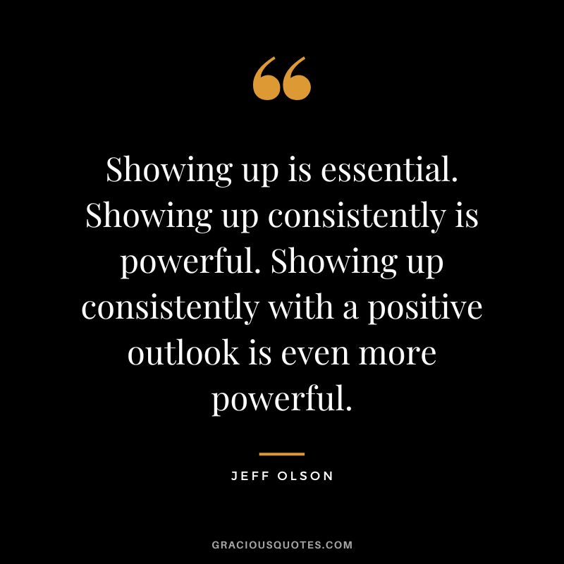 Showing up is essential. Showing up consistently is powerful. Showing up consistently with a positive outlook is even more powerful.