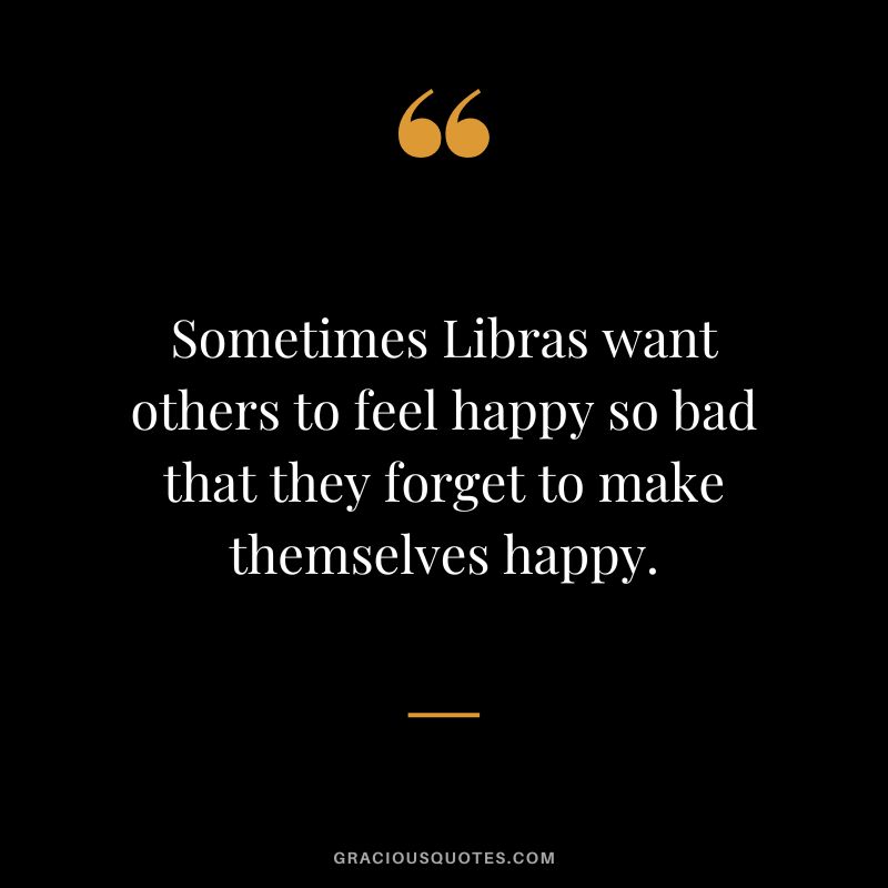 Sometimes Libras want others to feel happy so bad that they forget to make themselves happy.