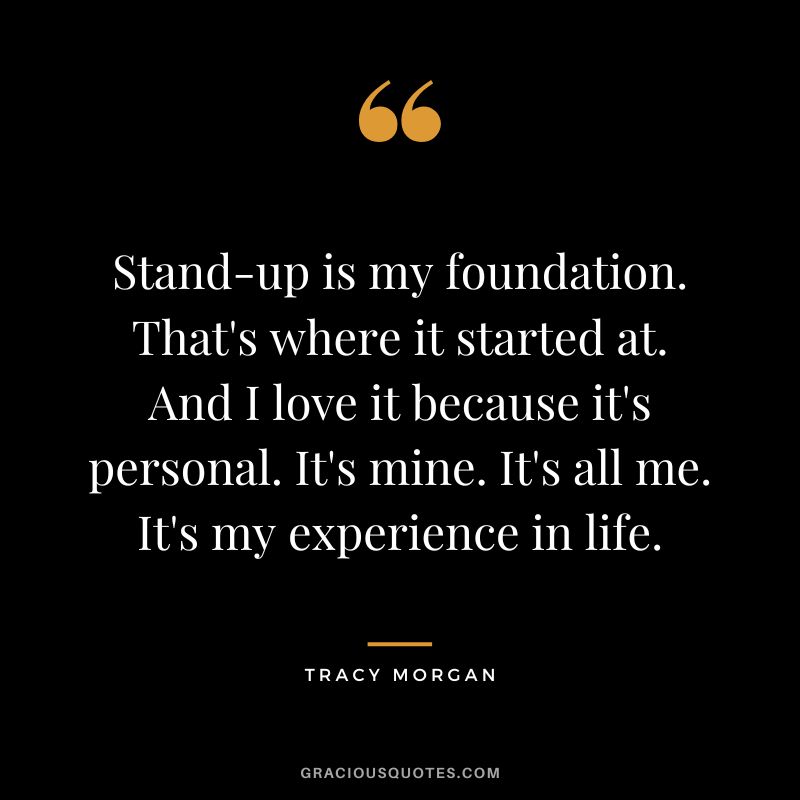 Stand-up is my foundation. That's where it started at. And I love it because it's personal. It's mine. It's all me. It's my experience in life.
