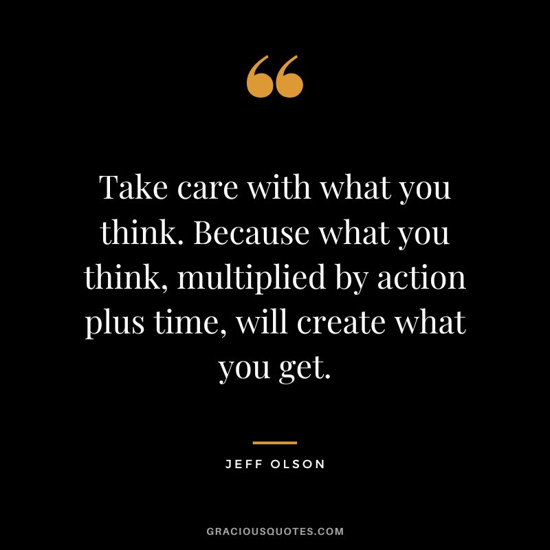Take care with what you think. Because what you think, multiplied by action plus time, will create what you get.