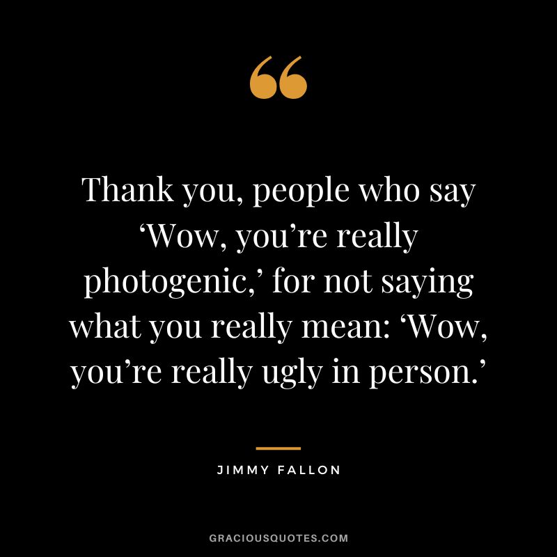 Thank you, people who say ‘Wow, you’re really photogenic,’ for not saying what you really mean ‘Wow, you’re really ugly in person.’