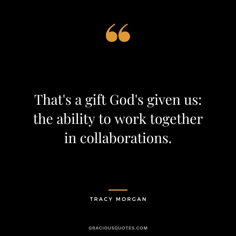 That's a gift God's given us the ability to work together in collaborations.