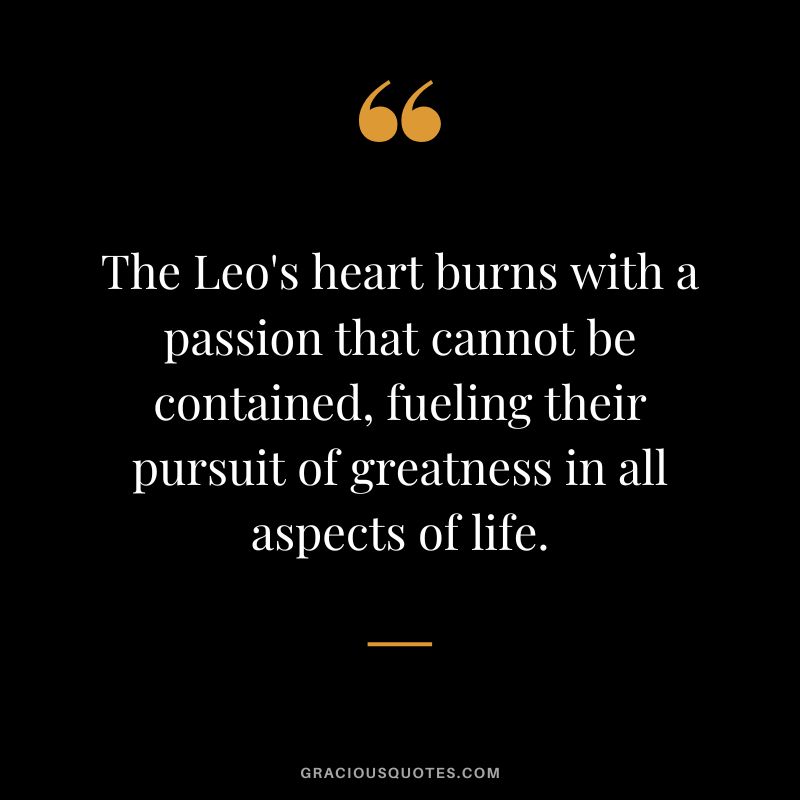 The Leo's heart burns with a passion that cannot be contained, fueling their pursuit of greatness in all aspects of life.