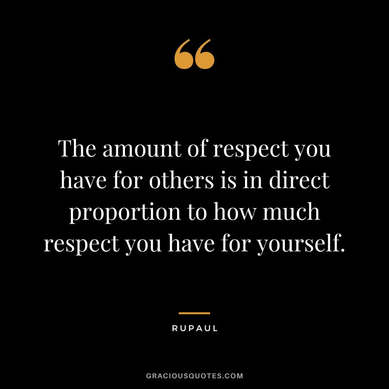 The amount of respect you have for others is in direct proportion to how much respect you have for yourself.