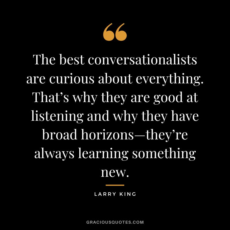 The best conversationalists are curious about everything. That’s why they are good at listening and why they have broad horizons—they’re always learning something new.