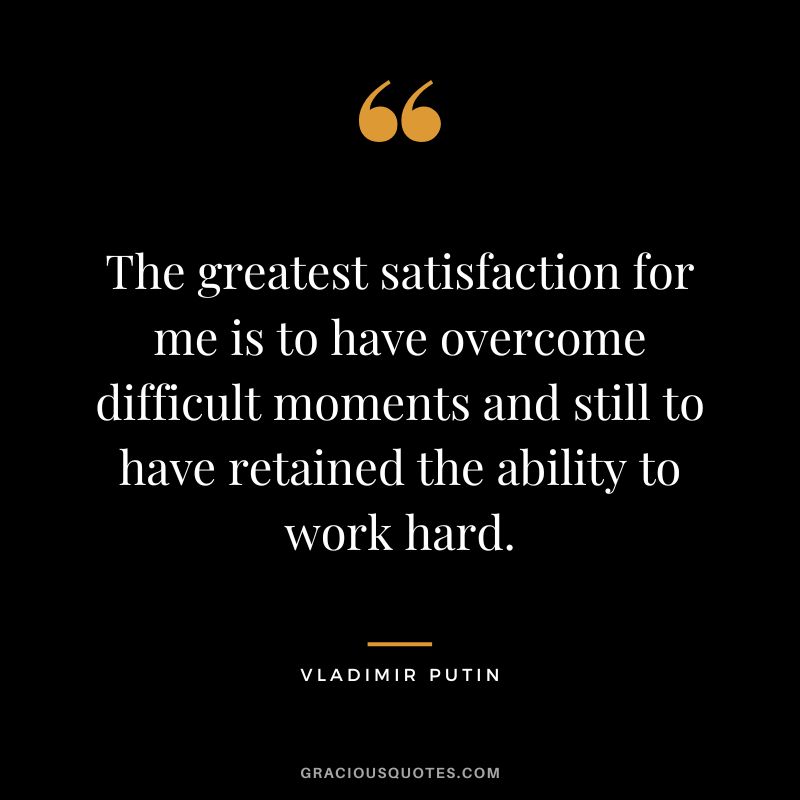 The greatest satisfaction for me is to have overcome difficult moments and still to have retained the ability to work hard.