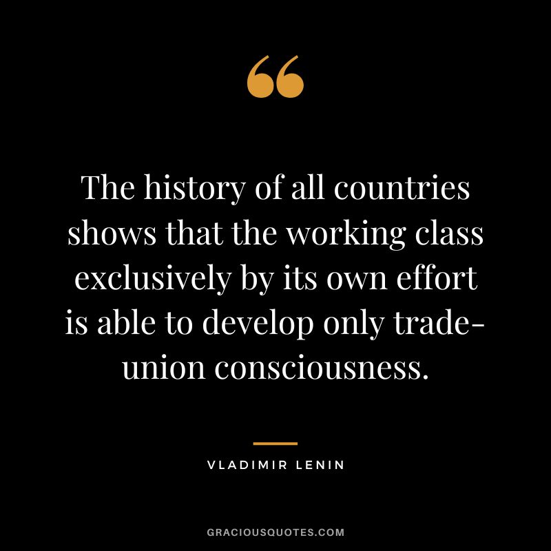 The history of all countries shows that the working class exclusively by its own effort is able to develop only trade-union consciousness.