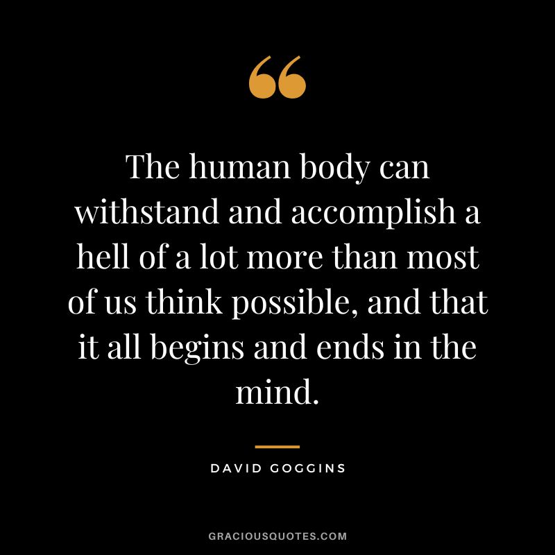 The human body can withstand and accomplish a hell of a lot more than most of us think possible, and that it all begins and ends in the mind.