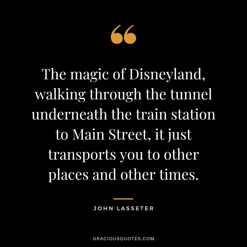 The magic of Disneyland, walking through the tunnel underneath the train station to Main Street, it just transports you to other places and other times. - John Lasseter