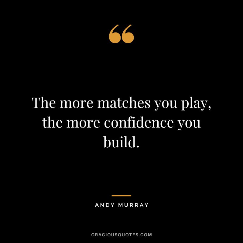 The more matches you play, the more confidence you build.