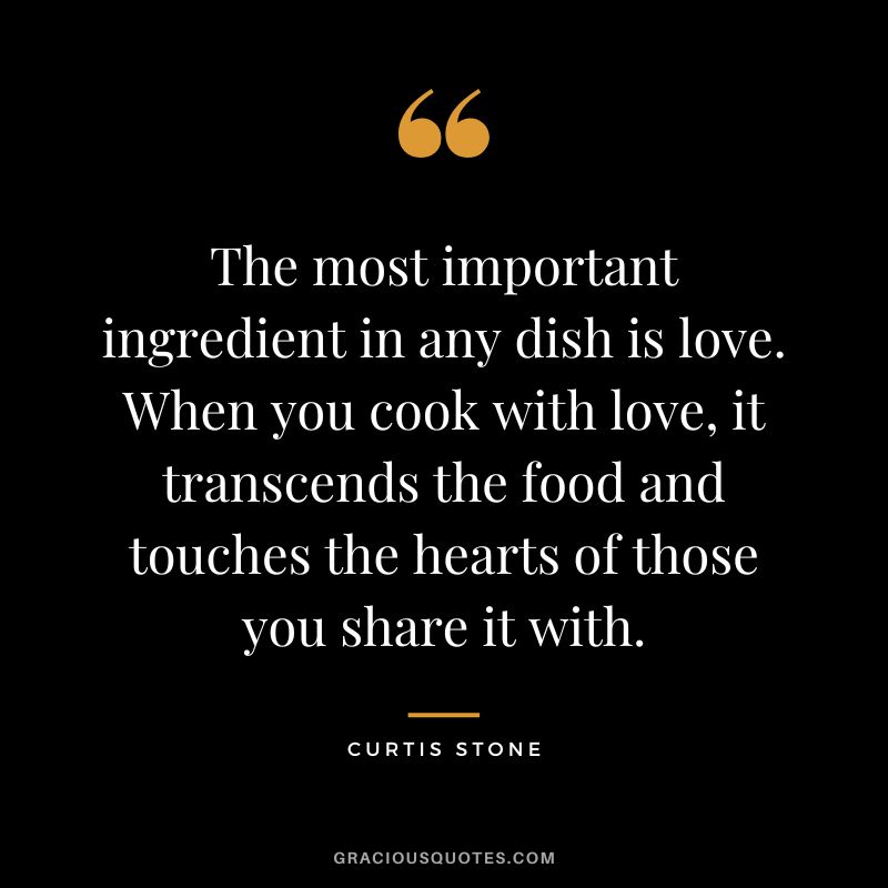 The most important ingredient in any dish is love. When you cook with love, it transcends the food and touches the hearts of those you share it with.