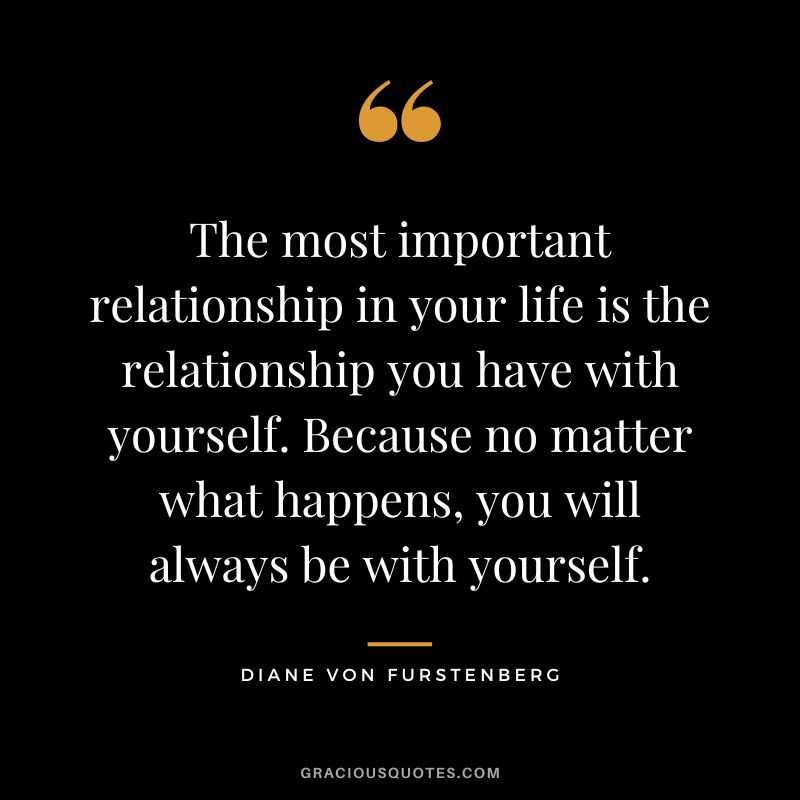 The most important relationship in your life is the relationship you have with yourself. Because no matter what happens, you will always be with yourself.