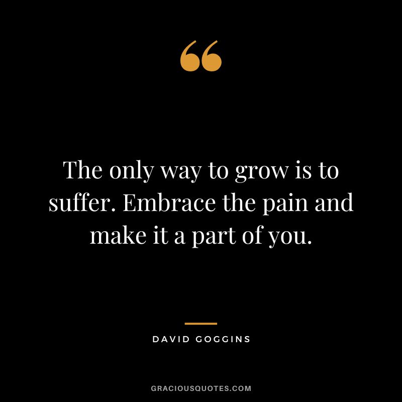 The only way to grow is to suffer. Embrace the pain and make it a part of you. - David Goggins