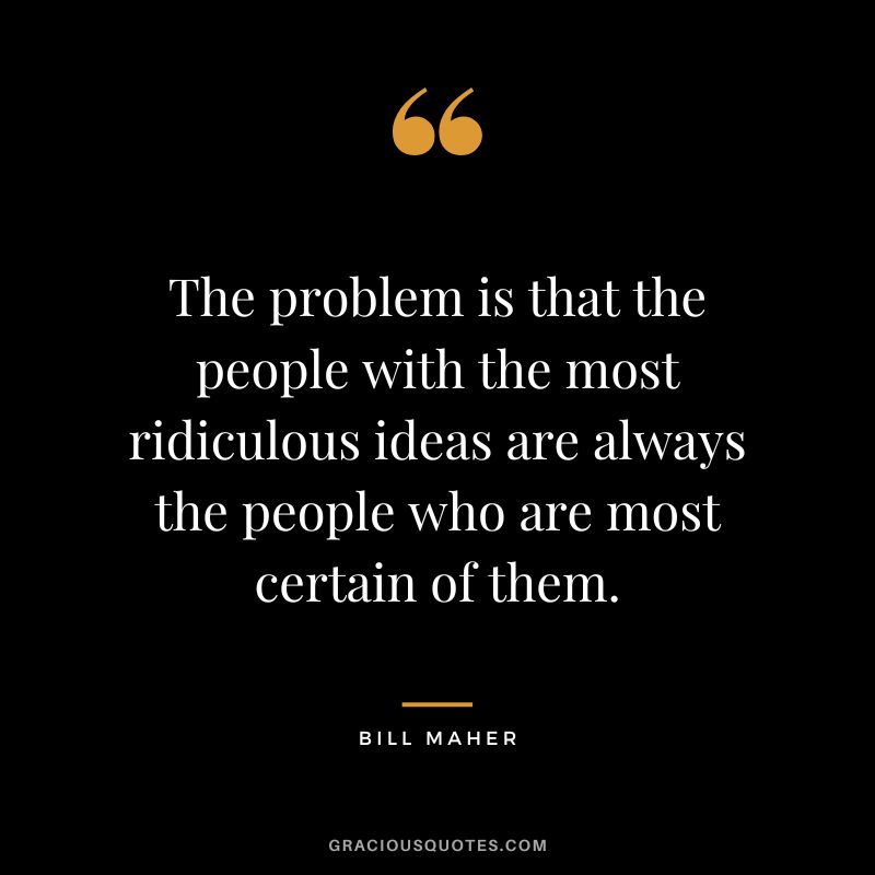 The problem is that the people with the most ridiculous ideas are always the people who are most certain of them.