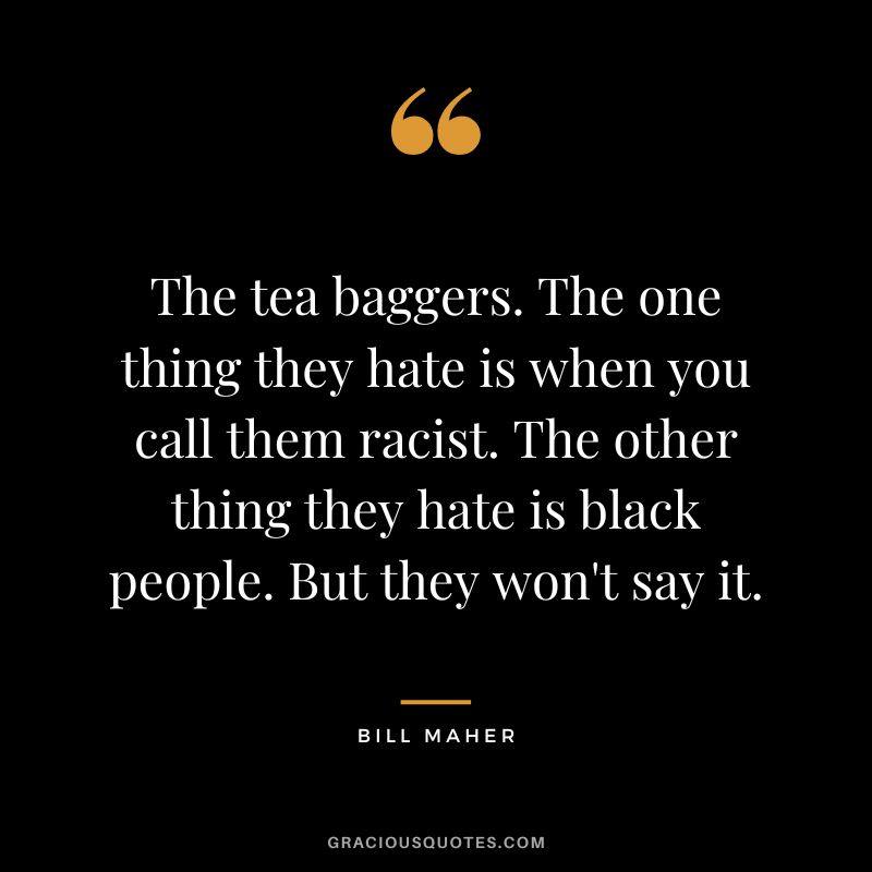 The tea baggers. The one thing they hate is when you call them racist. The other thing they hate is black people. But they won't say it.