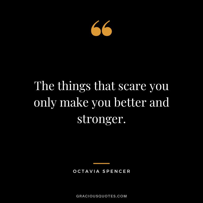 The things that scare you only make you better and stronger.