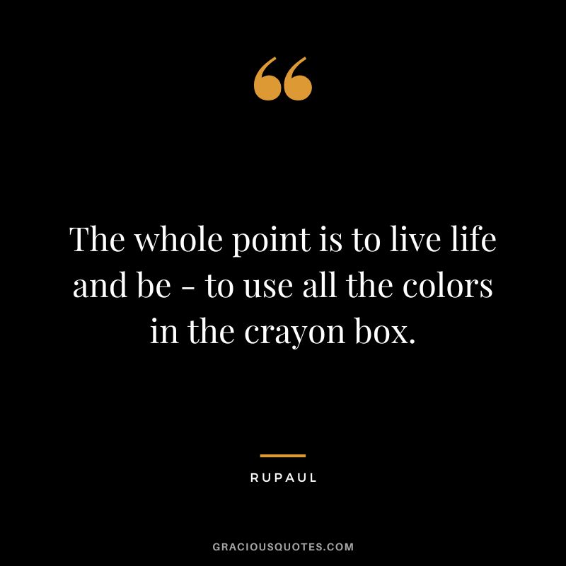 The whole point is to live life and be - to use all the colors in the crayon box.