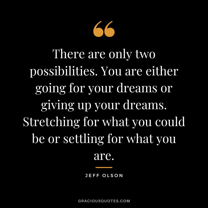There are only two possibilities. You are either going for your dreams or giving up your dreams. Stretching for what you could be or settling for what you are.