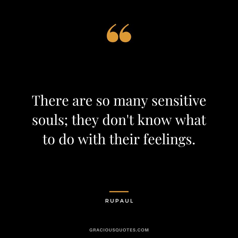 There are so many sensitive souls; they don't know what to do with their feelings.