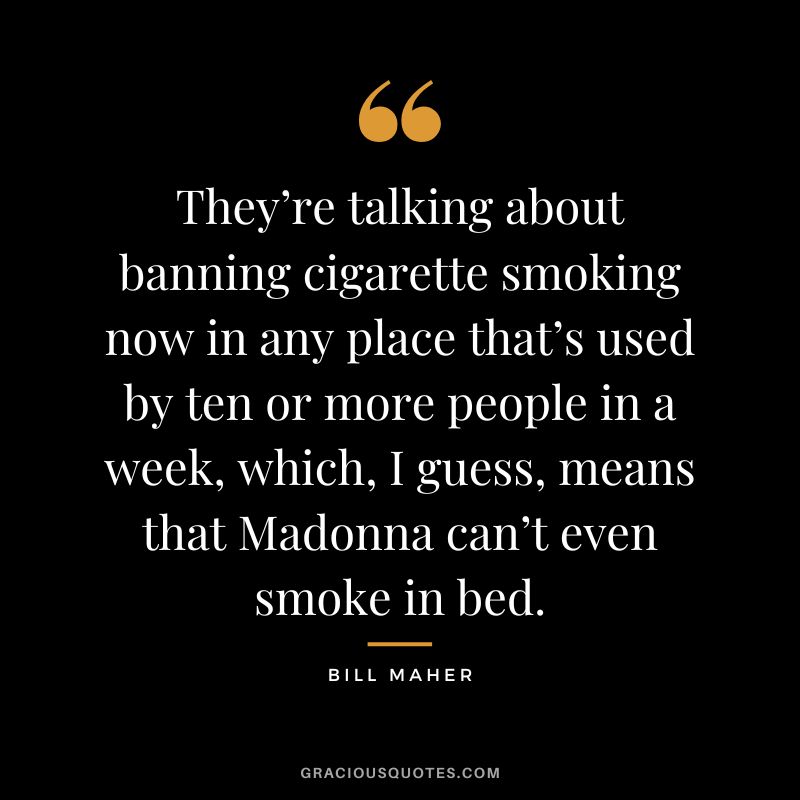 They’re talking about banning cigarette smoking now in any place that’s used by ten or more people in a week, which, I guess, means that Madonna can’t even smoke in bed.