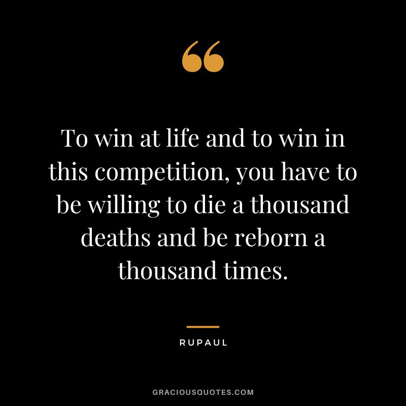 To win at life and to win in this competition, you have to be willing to die a thousand deaths and be reborn a thousand times.