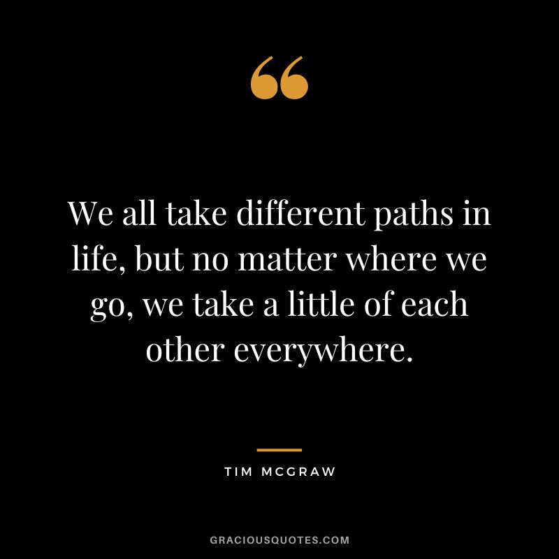We all take different paths in life, but no matter where we go, we take a little of each other everywhere.