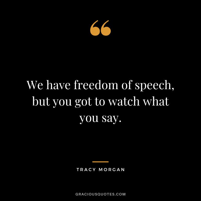 We have freedom of speech, but you got to watch what you say.