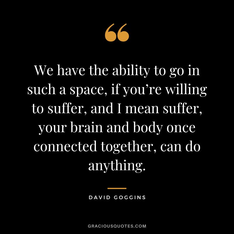 We have the ability to go in such a space, if you’re willing to suffer, and I mean suffer, your brain and body once connected together, can do anything.