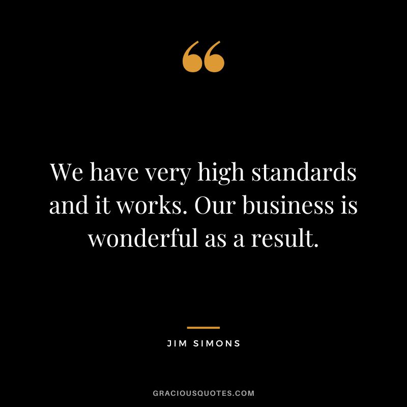 We have very high standards and it works. Our business is wonderful as a result.