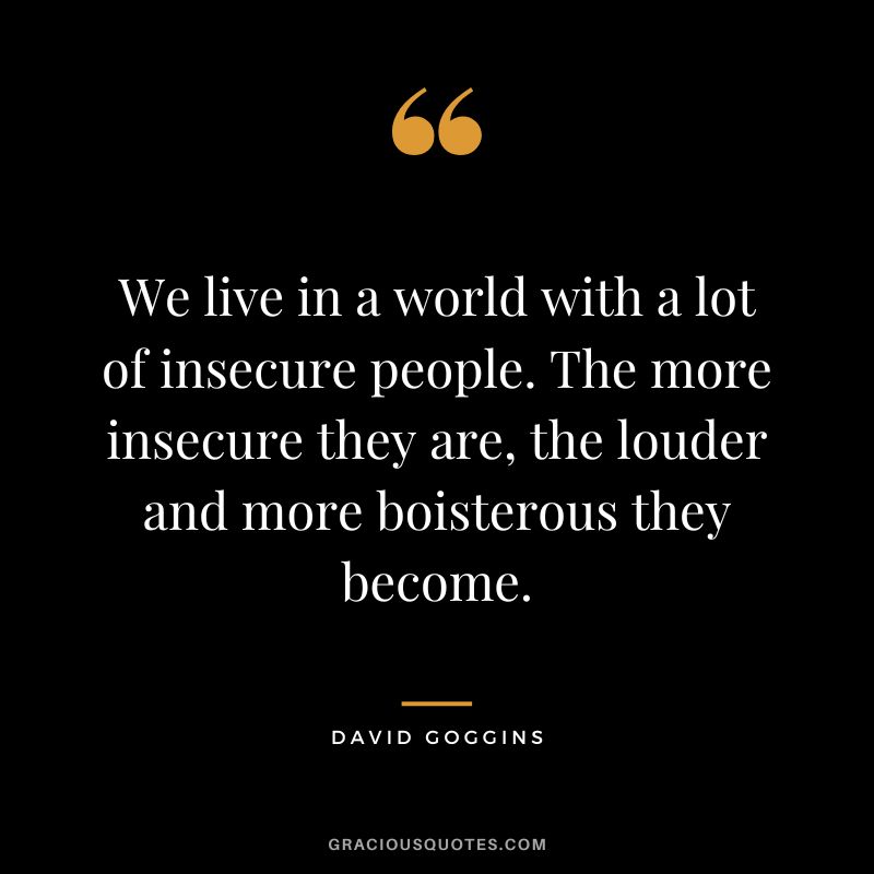 We live in a world with a lot of insecure people. The more insecure they are, the louder and more boisterous they become.