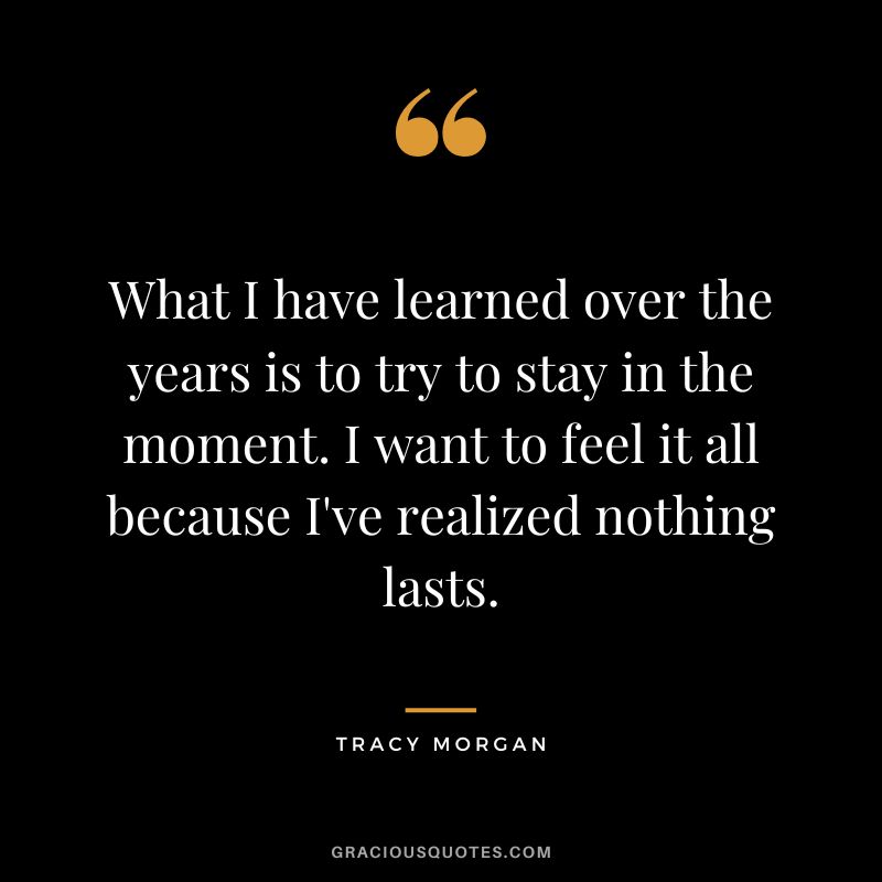 What I have learned over the years is to try to stay in the moment. I want to feel it all because I've realized nothing lasts.
