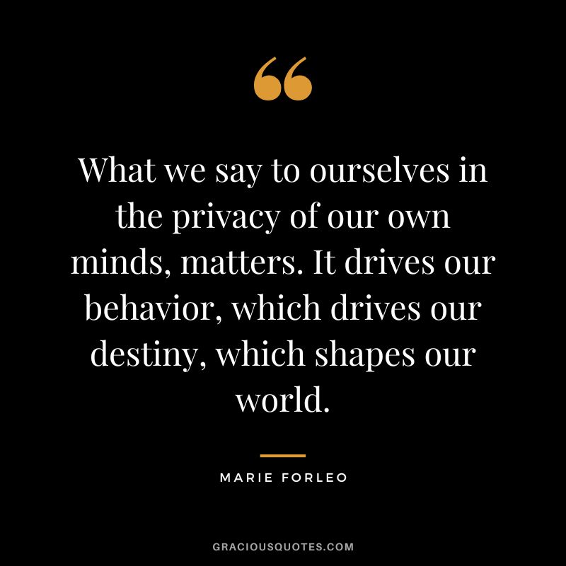 What we say to ourselves in the privacy of our own minds, matters. It drives our behavior, which drives our destiny, which shapes our world.