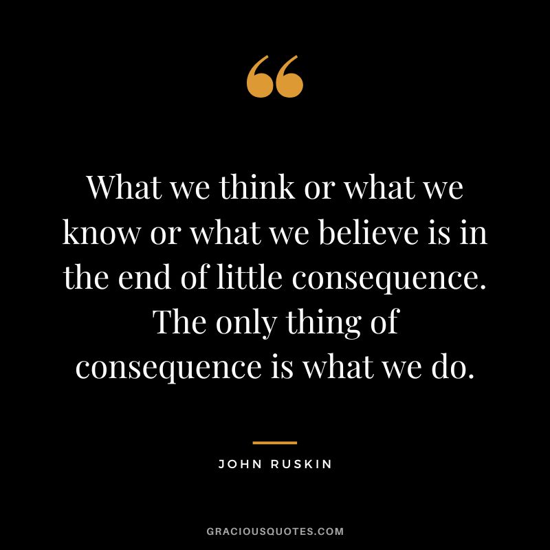What we think or what we know or what we believe is in the end of little consequence. The only thing of consequence is what we do.