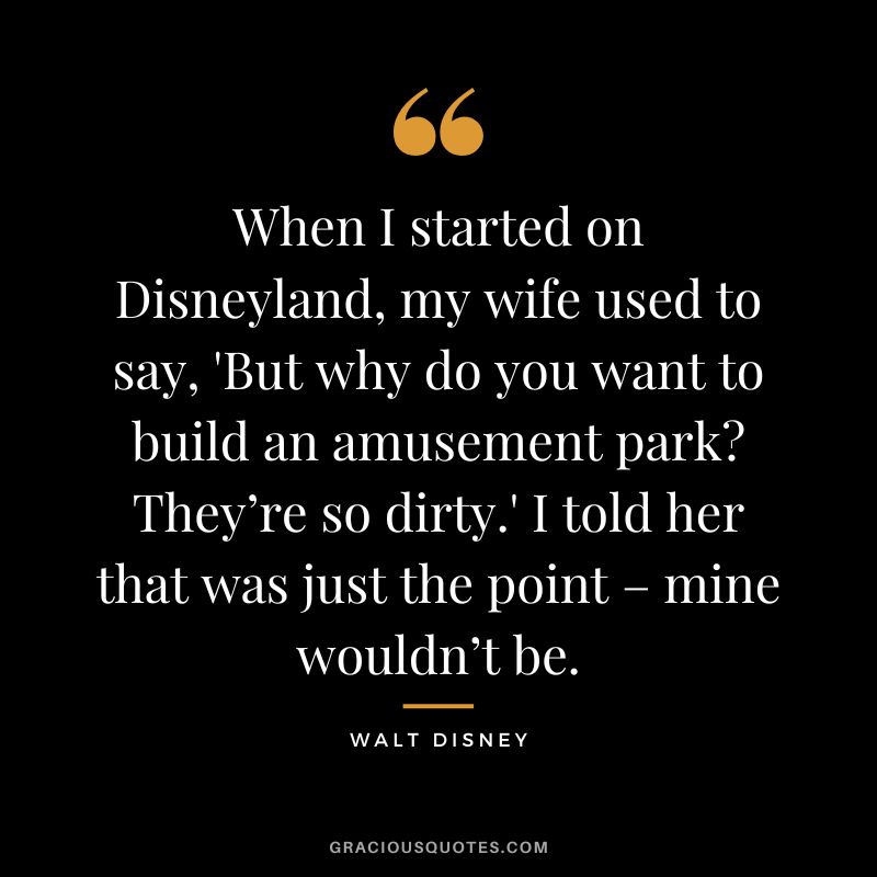 When I started on Disneyland, my wife used to say, 'But why do you want to build an amusement park They’re so dirty.' I told her that was just the point – mine wouldn’t be. - Walt Disney