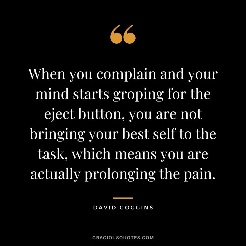 When you complain and your mind starts groping for the eject button, you are not bringing your best self to the task, which means you are actually prolonging the pain.