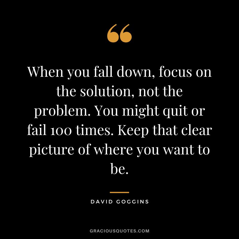 When you fall down, focus on the solution, not the problem. You might quit or fail 100 times. Keep that clear picture of where you want to be.